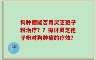 狗肿瘤能否用灵芝孢子粉治疗？？探讨灵芝孢子粉对狗肿瘤的疗效？