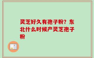 灵芝好久有孢子粉？东北什么时候产灵芝孢子粉