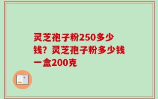 灵芝孢子粉250多少钱？灵芝孢子粉多少钱一盒200克