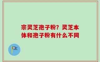 宗灵芝孢子粉？灵芝本体和孢子粉有什么不同