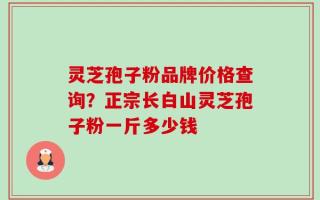 灵芝孢子粉品牌价格查询？正宗长白山灵芝孢子粉一斤多少钱
