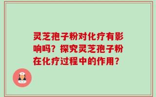 灵芝孢子粉对化疗有影响吗？探究灵芝孢子粉在化疗过程中的作用？