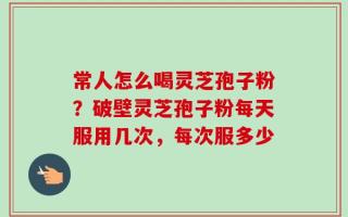常人怎么喝灵芝孢子粉？破壁灵芝孢子粉每天服用几次，每次服多少