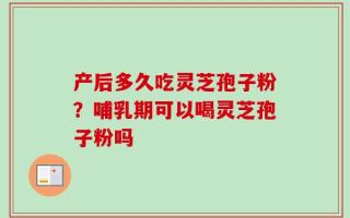 产后多久吃灵芝孢子粉？哺乳期可以喝灵芝孢子粉吗