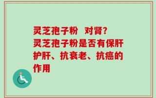 灵芝孢子粉  对肾？灵芝孢子粉是否有保肝护肝、抗衰老、抗癌的作用