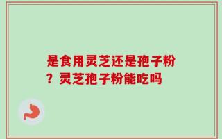 是食用灵芝还是孢子粉？灵芝孢子粉能吃吗