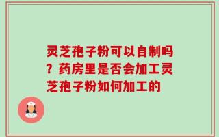 灵芝孢子粉可以自制吗？药房里是否会加工灵芝孢子粉如何加工的