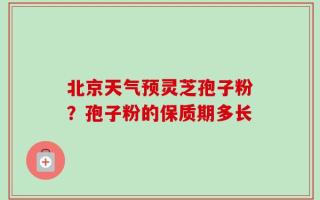 北京天气预灵芝孢子粉？孢子粉的保质期多长