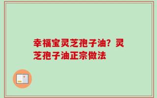 幸福宝灵芝孢子油？灵芝孢子油正宗做法