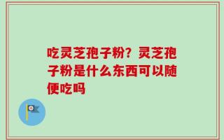 吃灵芝孢子粉？灵芝孢子粉是什么东西可以随便吃吗