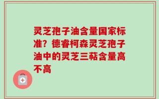 灵芝孢子油含量国家标准？德睿柯森灵芝孢子油中的灵芝三萜含量高不高