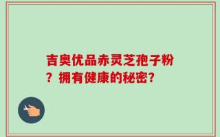 吉奥优品赤灵芝孢子粉？拥有健康的秘密？