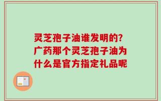 灵芝孢子油谁发明的？广药那个灵芝孢子油为什么是官方指定礼品呢