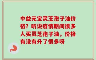 中益元宝灵芝孢子油价格？听说疫情期间很多人买灵芝孢子油，价格有没有升了很多呀