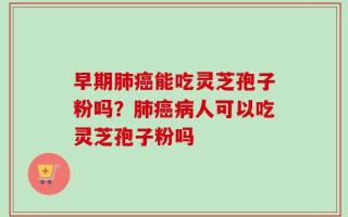 早期肺癌能吃灵芝孢子粉吗？肺癌病人可以吃灵芝孢子粉吗