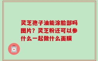 灵芝孢子油能涂脸部吗图片？灵芝粉还可以参什么一起做什么面膜