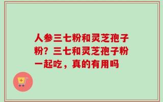 人参三七粉和灵芝孢子粉？三七和灵芝孢子粉一起吃，真的有用吗