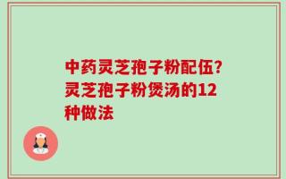 中药灵芝孢子粉配伍？灵芝孢子粉煲汤的12种做法