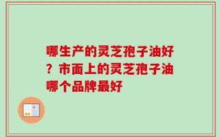 哪生产的灵芝孢子油好？市面上的灵芝孢子油哪个品牌最好