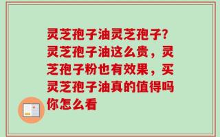 灵芝孢子油灵芝孢子？灵芝孢子油这么贵，灵芝孢子粉也有效果，买灵芝孢子油真的值得吗你怎么看