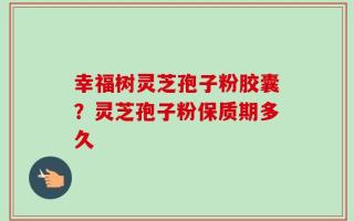 幸福树灵芝孢子粉胶囊？灵芝孢子粉保质期多久