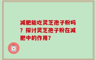 减肥能吃灵芝孢子粉吗？探讨灵芝孢子粉在减肥中的作用？