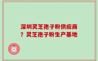 深圳灵芝孢子粉供应商？灵芝孢子粉生产基地