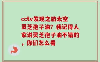 cctv发现之旅太空灵芝孢子油？我记得人家说灵芝孢子油不错的，你们怎么看