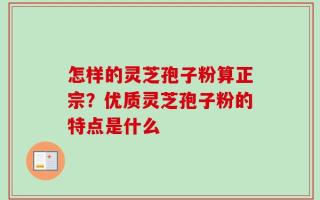 怎样的灵芝孢子粉算正宗？优质灵芝孢子粉的特点是什么