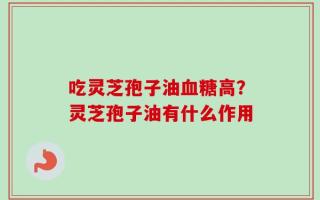 吃灵芝孢子油血糖高？灵芝孢子油有什么作用