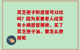 灵芝孢子粉感冒可以吃吗？因为家里老人经常有小病感冒那些，买了灵芝孢子油，要怎么使用呢