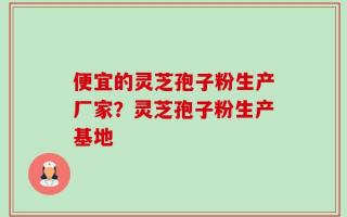 便宜的灵芝孢子粉生产厂家？灵芝孢子粉生产基地