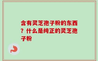 含有灵芝孢子粉的东西？什么是纯正的灵芝孢子粉