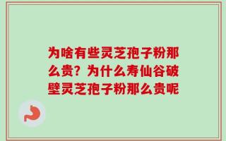 为啥有些灵芝孢子粉那么贵？为什么寿仙谷破壁灵芝孢子粉那么贵呢