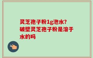 灵芝孢子粉1g泡水？破壁灵芝孢子粉是溶于水的吗