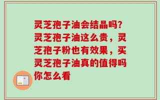 灵芝孢子油会结晶吗？灵芝孢子油这么贵，灵芝孢子粉也有效果，买灵芝孢子油真的值得吗你怎么看