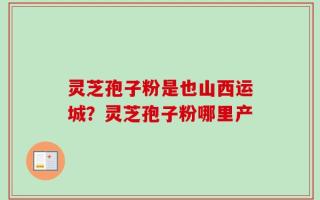 灵芝孢子粉是也山西运城？灵芝孢子粉哪里产