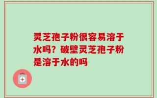 灵芝孢子粉很容易溶于水吗？破壁灵芝孢子粉是溶于水的吗