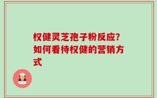 权健灵芝孢子粉反应？如何看待权健的营销方式