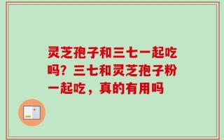 灵芝孢子和三七一起吃吗？三七和灵芝孢子粉一起吃，真的有用吗