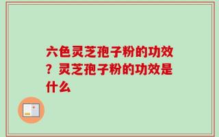 六色灵芝孢子粉的功效？灵芝孢子粉的功效是什么