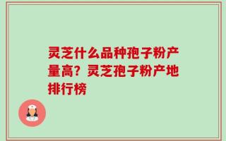 灵芝什么品种孢子粉产量高？灵芝孢子粉产地排行榜