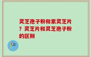 灵芝孢子粉和紫灵芝片？灵芝片和灵芝孢子粉的区别
