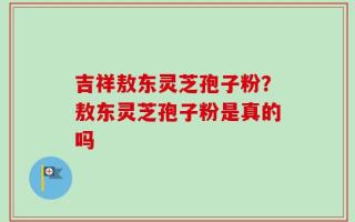 吉祥敖东灵芝孢子粉？敖东灵芝孢子粉是真的吗