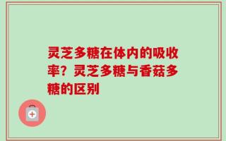 灵芝多糖在体内的吸收率？灵芝多糖与香菇多糖的区别