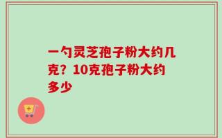 一勺灵芝孢子粉大约几克？10克孢子粉大约多少