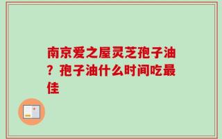南京爱之屋灵芝孢子油？孢子油什么时间吃最佳