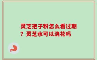 灵芝孢子粉怎么看过期？灵芝水可以浇花吗