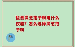 检测灵芝孢子粉用什么仪器？怎么选择灵芝孢子粉