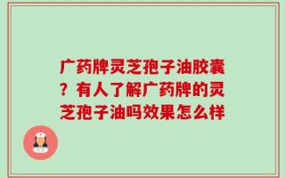 广药牌灵芝孢子油胶囊？有人了解广药牌的灵芝孢子油吗效果怎么样